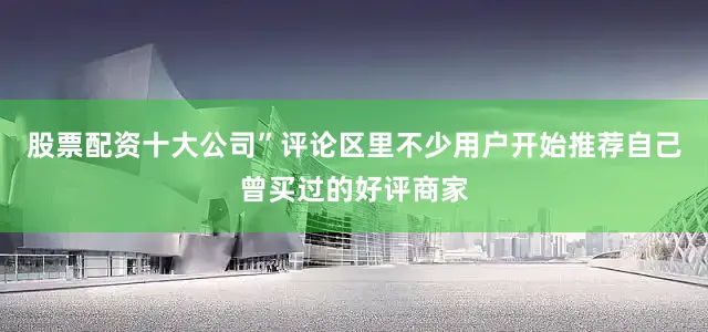 股票配资十大公司”评论区里不少用户开始推荐自己曾买过的好评商家