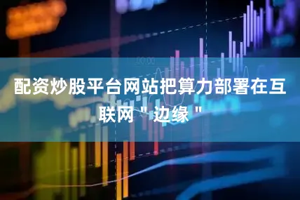 配资炒股平台网站把算力部署在互联网＂边缘＂