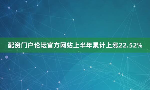 配资门户论坛官方网站上半年累计上涨22.52%