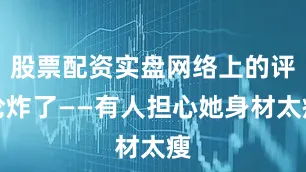 股票配资实盘网络上的评论炸了——有人担心她身材太瘦