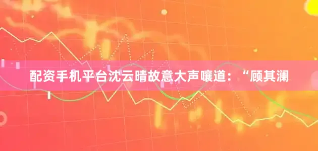 配资手机平台沈云晴故意大声嚷道：“顾其澜