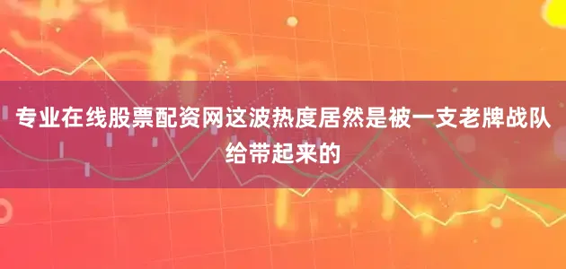 专业在线股票配资网这波热度居然是被一支老牌战队给带起来的