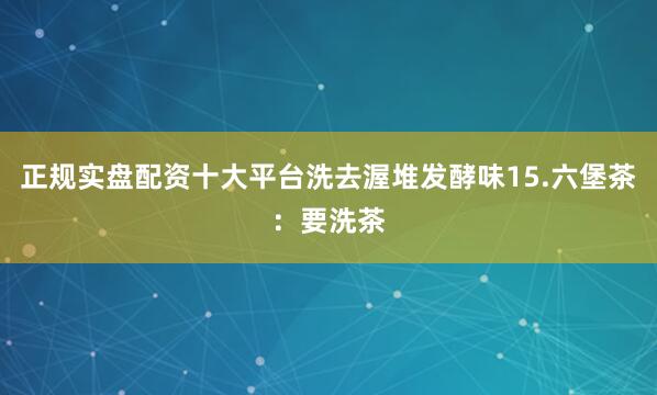 正规实盘配资十大平台洗去渥堆发酵味15.六堡茶：要洗茶