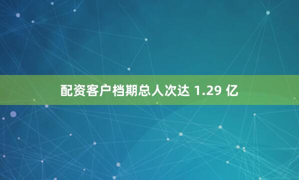 配资客户档期总人次达 1.29 亿