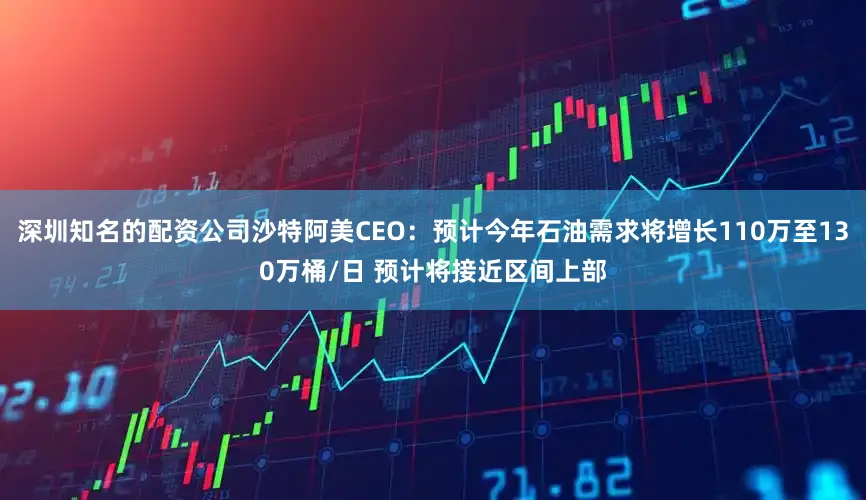 深圳知名的配资公司沙特阿美CEO：预计今年石油需求将增长110万至130万桶/日 预计将接近区间上部