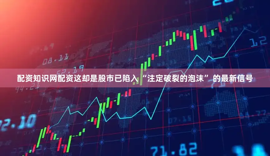 配资知识网配资这却是股市已陷入 “注定破裂的泡沫” 的最新信号
