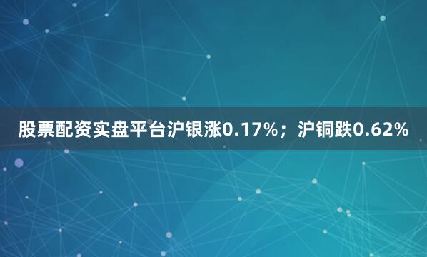 股票配资实盘平台沪银涨0.17%；沪铜跌0.62%